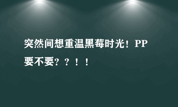 突然间想重温黑莓时光！PP要不要？？！！