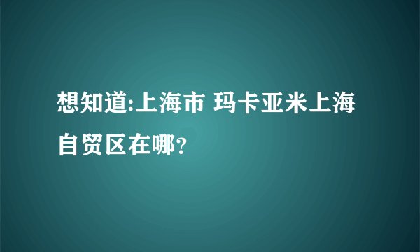 想知道:上海市 玛卡亚米上海自贸区在哪？