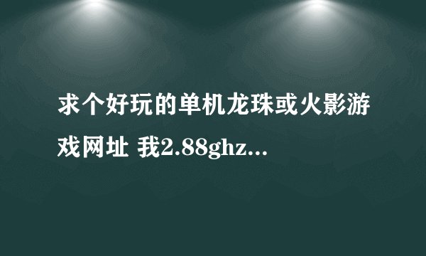 求个好玩的单机龙珠或火影游戏网址 我2.88ghz 显卡7300GT 内存1G 能下载 的话 就发网址吧