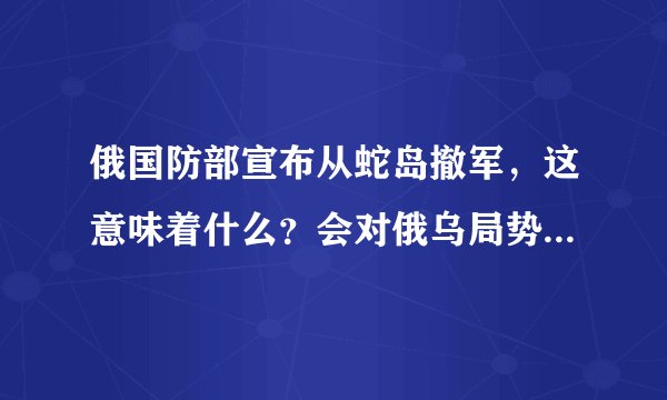 俄国防部宣布从蛇岛撤军，这意味着什么？会对俄乌局势带来哪些影响？