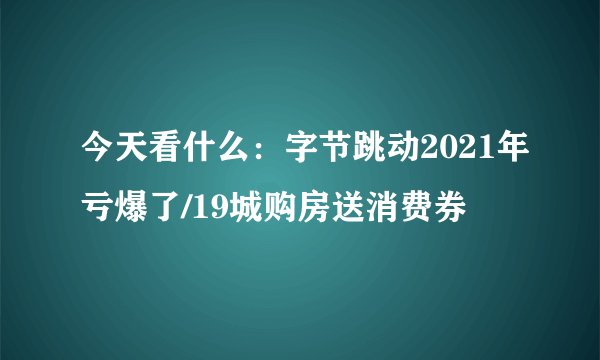 今天看什么：字节跳动2021年亏爆了/19城购房送消费券