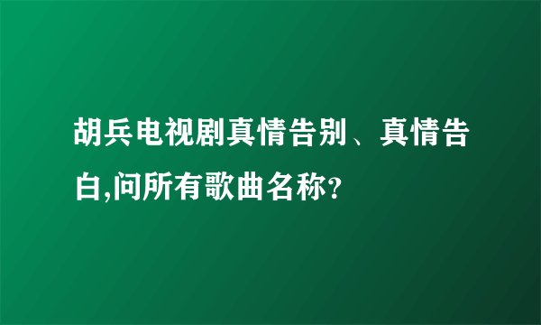 胡兵电视剧真情告别、真情告白,问所有歌曲名称？