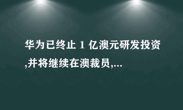 华为已终止 1 亿澳元研发投资,并将继续在澳裁员,此举说明