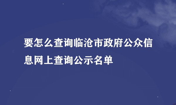 要怎么查询临沧市政府公众信息网上查询公示名单