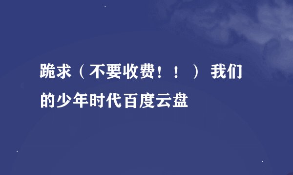 跪求(不要收费!!) 我们的少年时代百度云盘