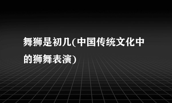 舞狮是初几(中国传统文化中的狮舞表演)
