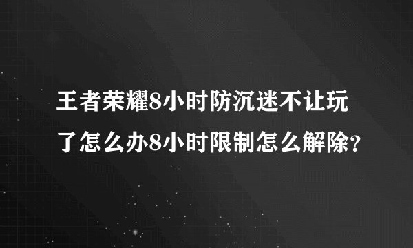 王者荣耀8小时防沉迷不让玩了怎么办8小时限制怎么解除？