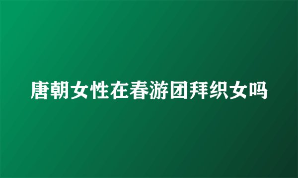 唐朝女性在春游团拜织女吗