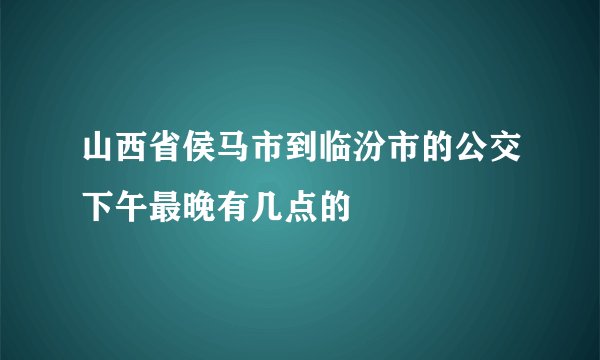山西省侯马市到临汾市的公交下午最晚有几点的