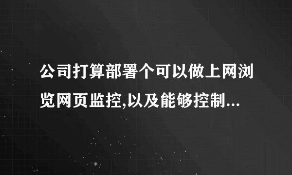公司打算部署个可以做上网浏览网页监控,以及能够控制其他机子的网速和流量的企业电脑监控软件，有这样的