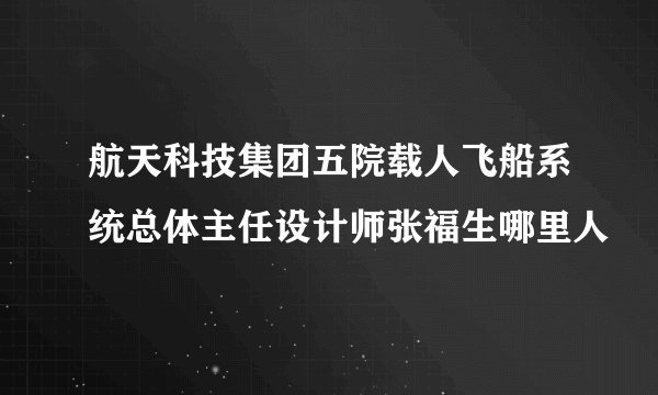 航天科技集团五院载人飞船系统总体主任设计师张福生哪里人