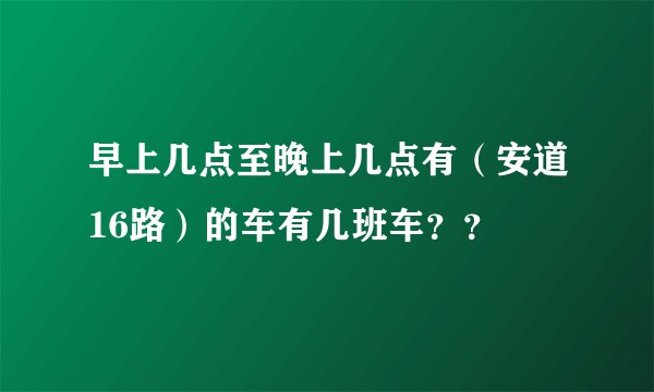 早上几点至晚上几点有（安道16路）的车有几班车？？