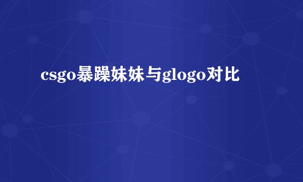 csgo暴躁妹妹与glogo对比