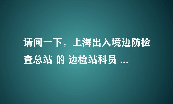 请问一下，上海出入境边防检查总站 的 边检站科员 ，待遇怎么样吖？ 正常工作内容都有什么吖？