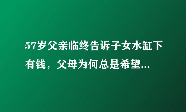 57岁父亲临终告诉子女水缸下有钱，父母为何总是希望把最好的留给孩子呢？