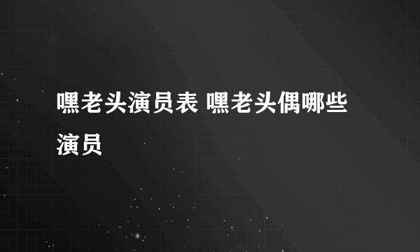 嘿老头演员表 嘿老头偶哪些演员