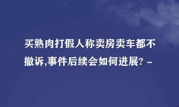 买熟肉打假人称卖房卖车都不撤诉,事件后续会如何进展? -