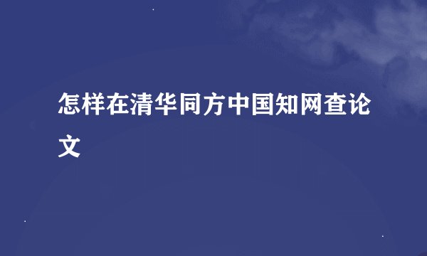 怎样在清华同方中国知网查论文