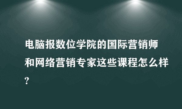 电脑报数位学院的国际营销师和网络营销专家这些课程怎么样?