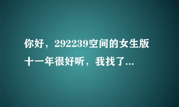 你好，292239空间的女生版十一年很好听，我找了很久看到了你的回答，能给我一个链接么。