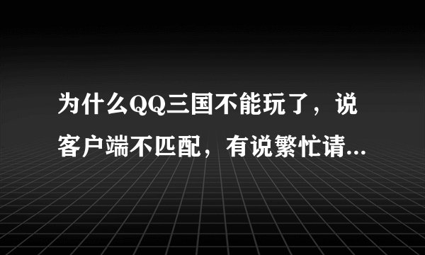 为什么QQ三国不能玩了，说客户端不匹配，有说繁忙请换线，可还是这样，QQ三国我几天前刚下的啊