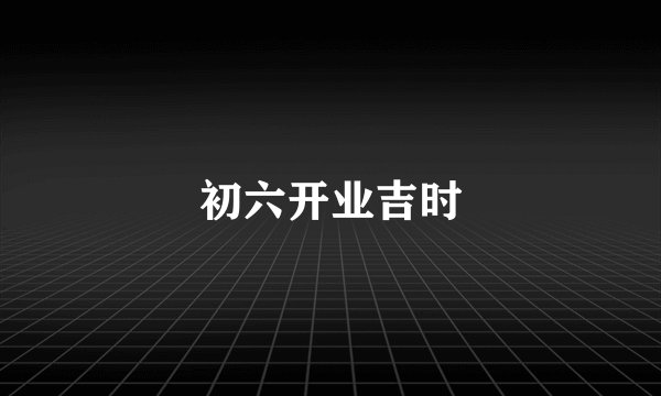初六开业吉时