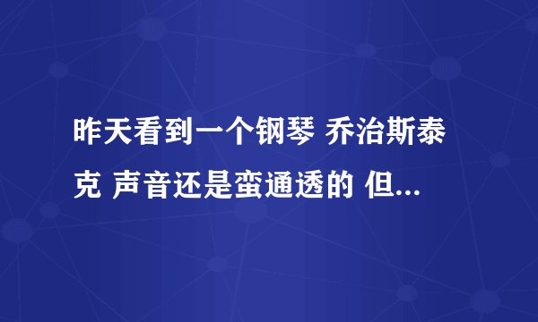 昨天看到一个钢琴 乔治斯泰克 声音还是蛮通透的 但是没听过 不知道什么性质的 有比较了解的大侠告诉