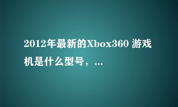 2012年最新的Xbox360 游戏机是什么型号，还有那个制自系统最新那现在买Xbox360 游戏机好还是PS3好