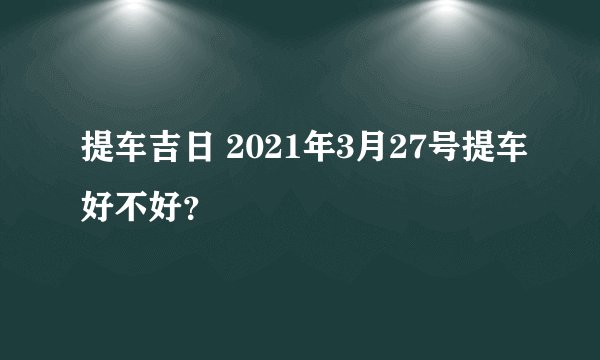 提车吉日 2021年3月27号提车好不好？