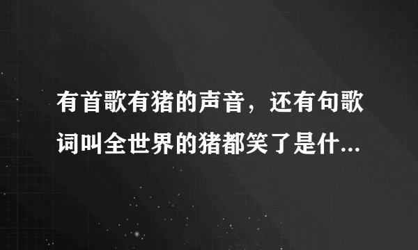有首歌有猪的声音，还有句歌词叫全世界的猪都笑了是什么歌？顺求点好听的歌