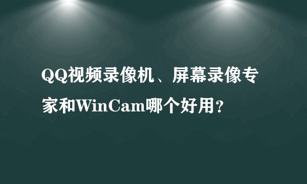 QQ视频录像机、屏幕录像专家和WinCam哪个好用？