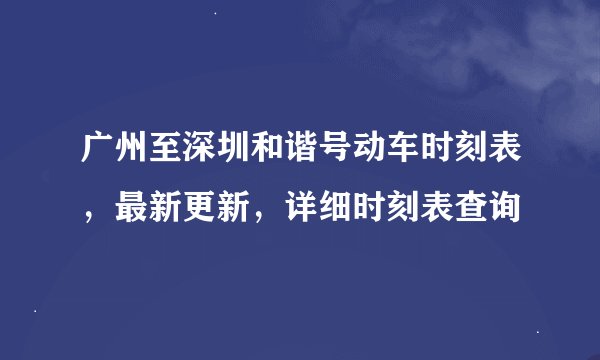 广州至深圳和谐号动车时刻表，最新更新，详细时刻表查询