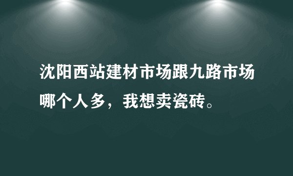 沈阳西站建材市场跟九路市场哪个人多，我想卖瓷砖。