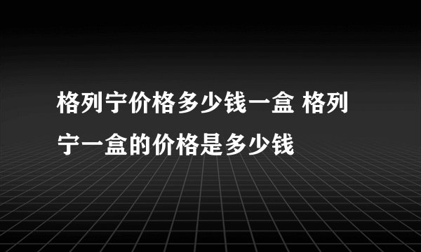 格列宁价格多少钱一盒 格列宁一盒的价格是多少钱