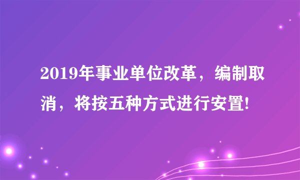 2019年事业单位改革,编制取消,将按五种方式进行安置!