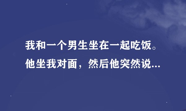 我和一个男生坐在一起吃饭。他坐我对面，然后他突然说桌子太大，问我能不能坐到我旁边。然后他就坐我旁边
