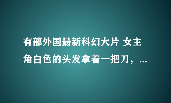 有部外国最新科幻大片 女主角白色的头发拿着一把刀，影片中还有会飞会喷火的恐龙 整个MV都是灰白调调