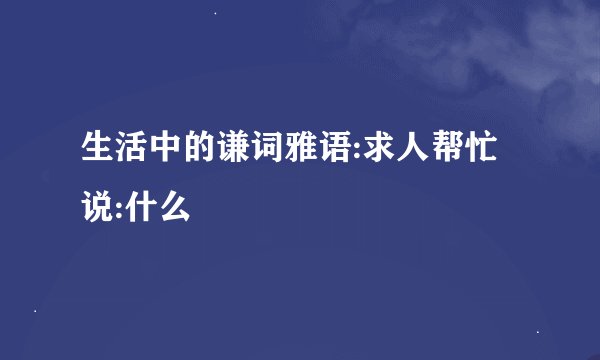 生活中的谦词雅语:求人帮忙说:什么