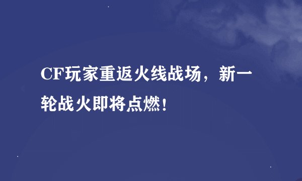 CF玩家重返火线战场，新一轮战火即将点燃！