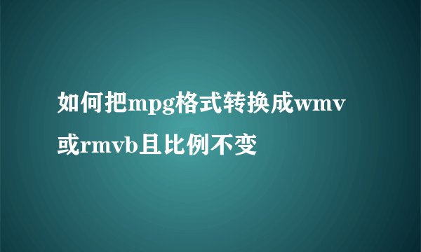 如何把mpg格式转换成wmv或rmvb且比例不变