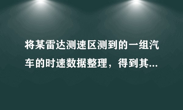 将某雷达测速区测到的一组汽车的时速数据整理，得到其频数及频率如下表（未完成）：（1）请你把表中的数