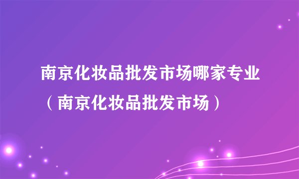 南京化妆品批发市场哪家专业（南京化妆品批发市场）