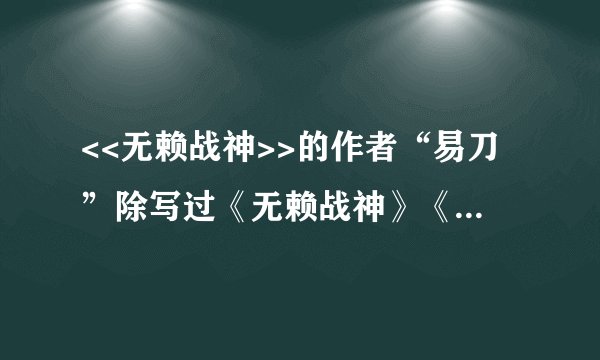 <<无赖战神>>的作者“易刀”除写过《无赖战神》《我本小人》还写过那些作品