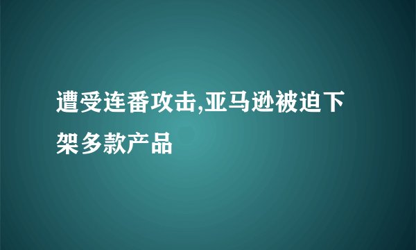 遭受连番攻击,亚马逊被迫下架多款产品