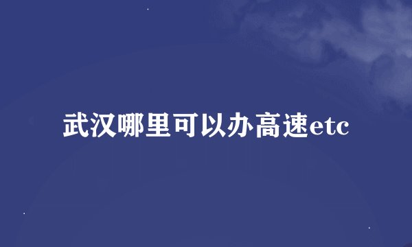 武汉哪里可以办高速etc