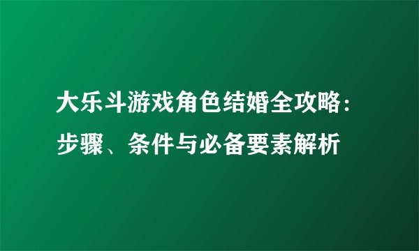 大乐斗游戏角色结婚全攻略：步骤、条件与必备要素解析
