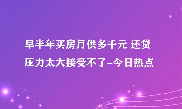 早半年买房月供多千元 还贷压力太大接受不了-今日热点