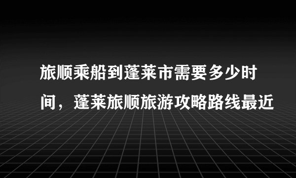 旅顺乘船到蓬莱市需要多少时间，蓬莱旅顺旅游攻略路线最近