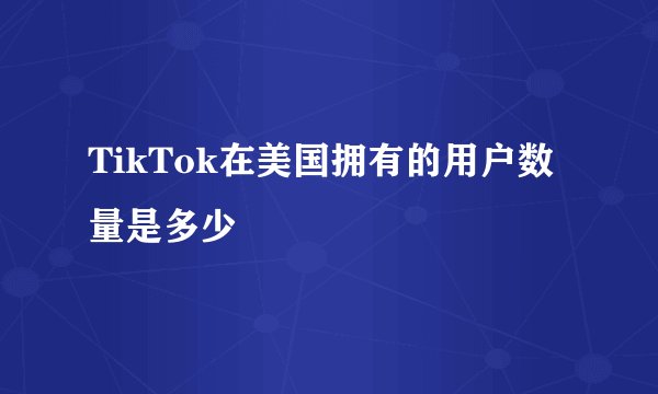 TikTok在美国拥有的用户数量是多少
