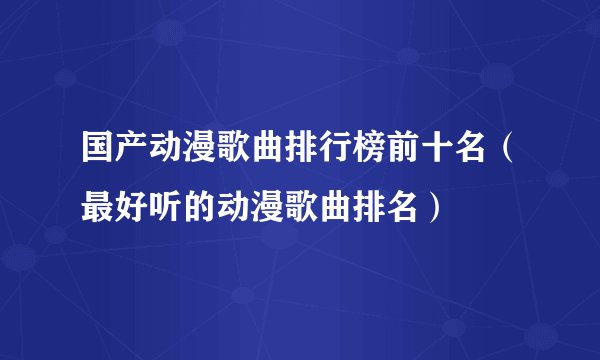 国产动漫歌曲排行榜前十名（最好听的动漫歌曲排名）